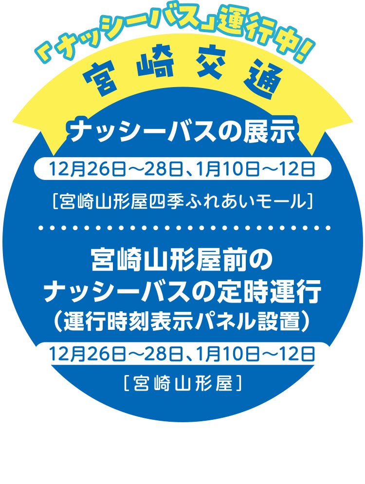 「ナッシーバス」運行中！ 宮崎交通 ナッシーバスの展示 12月26日～28日、1月10日～12日 [宮崎山形屋四季ふれあいモール] 宮崎山形屋前のナッシーバスの定時運行（運行時刻表示パネル設置） 12月26日～28日、1月10日～12日 [宮崎山形屋]