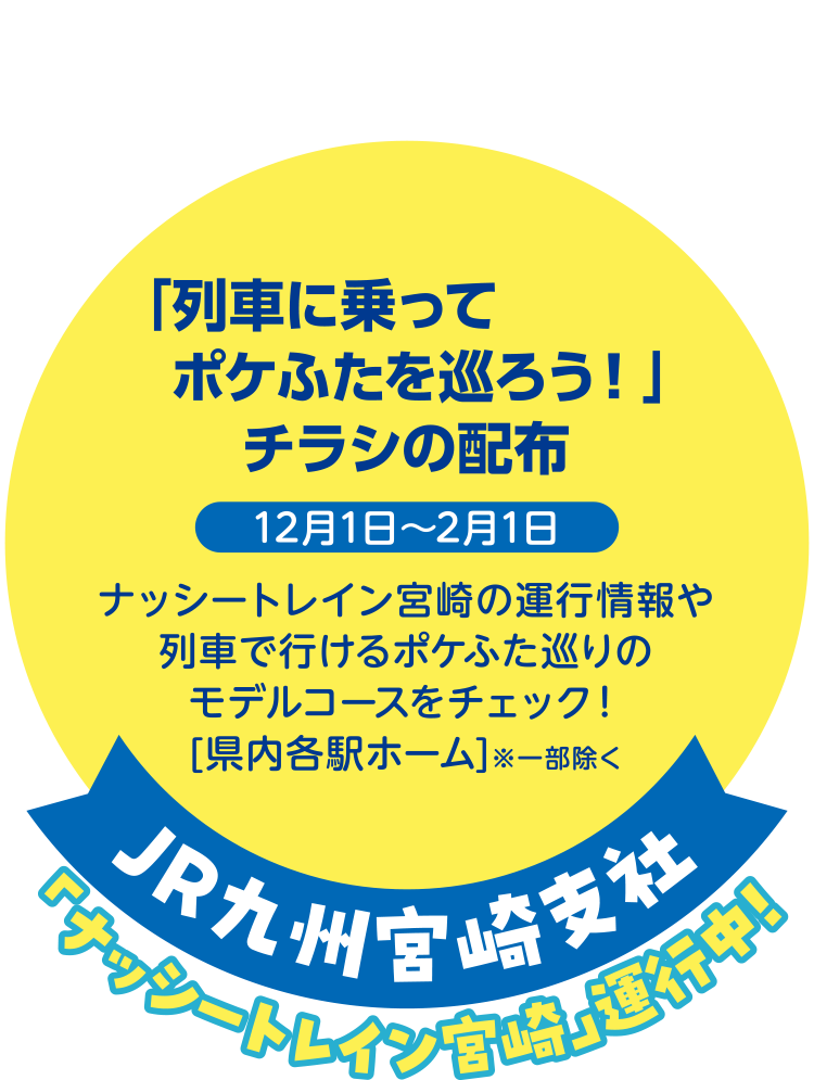 「ナッシートレイン宮崎」運行中！ JR九州宮崎支社 「列車に乗ってポケふたを巡ろう！」チラシの配布 12月1日～2月1日 ナッシートレイン宮崎の運行情報や列車で行けるポケふた巡りのモデルコースをチェック！ [県内各駅ホーム] ※一部除く
